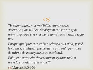 
“E chamando a si a multidão, com os seus
discípulos, disse-lhes: Se alguém quiser vir após
mim, negue-se a si mesmo, e tome a sua cruz, e siga-
me.
Porque qualquer que quiser salvar a sua vida, perdê-
la-á, mas, qualquer que perder a sua vida por amor
de mim e do evangelho, esse a salvará.
Pois, que aproveitaria ao homem ganhar todo o
mundo e perder a sua alma?”
Marcos 8:34-36
 