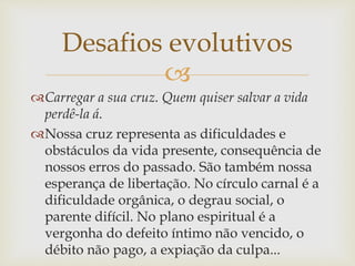 
Carregar a sua cruz. Quem quiser salvar a vida
perdê-la á.
Nossa cruz representa as dificuldades e
obstáculos da vida presente, consequência de
nossos erros do passado. São também nossa
esperança de libertação. No círculo carnal é a
dificuldade orgânica, o degrau social, o
parente difícil. No plano espiritual é a
vergonha do defeito íntimo não vencido, o
débito não pago, a expiação da culpa...
Desafios evolutivos
 