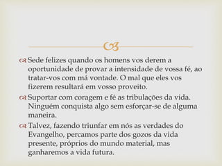 
 Sede felizes quando os homens vos derem a
oportunidade de provar a intensidade de vossa fé, ao
tratar-vos com má vontade. O mal que eles vos
fizerem resultará em vosso proveito.
 Suportar com coragem e fé as tribulações da vida.
Ninguém conquista algo sem esforçar-se de alguma
maneira.
 Talvez, fazendo triunfar em nós as verdades do
Evangelho, percamos parte dos gozos da vida
presente, próprios do mundo material, mas
ganharemos a vida futura.
 