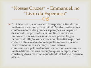 
 “ ... Os fardos que nos cabem transportar, a fim de que
venhamos a merecer o convívio do Mestre, bastas vezes
contêm as dores das grandes separações, as farpas do
desencanto, as provações em família, os sacrifícios
mudos, em que os entes amados nos pedem largos
períodos de aflição, os desastres do plano físico que nos
cortam a alma, o abandono daqueles mesmos que nos
baseavam todas as esperanças, o cativeiro a
compromissos pela sustentação da harmonia comum, as
tarefas difíceis, em cuja execução, quase sempre, somos
constrangidos a marchar, aguardando debalde o concurso
alheio.
“Nossas Cruzes” – Emmanuel, no
“Livro da Esperança”
 