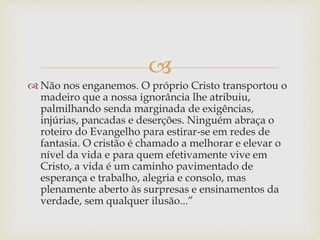 
 Não nos enganemos. O próprio Cristo transportou o
madeiro que a nossa ignorância lhe atribuiu,
palmilhando senda marginada de exigências,
injúrias, pancadas e deserções. Ninguém abraça o
roteiro do Evangelho para estirar-se em redes de
fantasia. O cristão é chamado a melhorar e elevar o
nível da vida e para quem efetivamente vive em
Cristo, a vida é um caminho pavimentado de
esperança e trabalho, alegria e consolo, mas
plenamente aberto às surpresas e ensinamentos da
verdade, sem qualquer ilusão...”
 