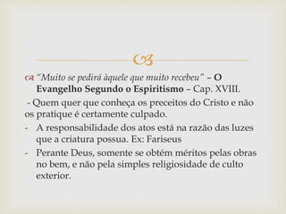 
 “Muito se pedirá àquele que muito recebeu” – O
Evangelho Segundo o Espiritismo – Cap. XVIII.
- Quem quer que conheça os preceitos do Cristo e não
os pratique é certamente culpado.
- A responsabilidade dos atos está na razão das luzes
que a criatura possua. Ex: Fariseus
- Perante Deus, somente se obtém méritos pelas obras
no bem, e não pela simples religiosidade de culto
exterior.
 