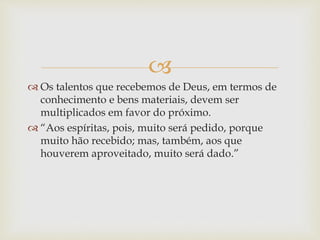 
 Os talentos que recebemos de Deus, em termos de
conhecimento e bens materiais, devem ser
multiplicados em favor do próximo.
 “Aos espíritas, pois, muito será pedido, porque
muito hão recebido; mas, também, aos que
houverem aproveitado, muito será dado.”
 
