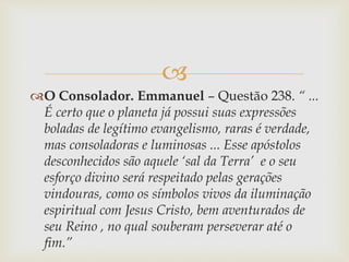 
O Consolador. Emmanuel – Questão 238. “ ...
É certo que o planeta já possui suas expressões
boladas de legítimo evangelismo, raras é verdade,
mas consoladoras e luminosas ... Esse apóstolos
desconhecidos são aquele ‘sal da Terra’ e o seu
esforço divino será respeitado pelas gerações
vindouras, como os símbolos vivos da iluminação
espiritual com Jesus Cristo, bem aventurados de
seu Reino , no qual souberam perseverar até o
fim.”
 