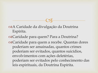 
A Caridade da divulgação da Doutrina
Espírita.
Caridade para quem? Para a Doutrina?
Caridade para quem a recebe. Quantas dores
poderiam ser amainadas, quantos crimes
poderiam ser evitados, quantos suicídios,
envolvimentos com ações deletérias,
poderiam ser evitados pelo conhecimento das
leis espirituais, da Doutrina Espírita.
 