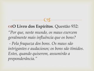 
O Livro dos Espíritos. Questão 932:
“Por que, neste mundo, os maus exercem
geralmente mais influência que os bons?
- Pela fraqueza dos bons. Os maus são
intrigantes e audaciosos; os bons são tímidos.
Estes, quando quiserem, assumirão a
preponderância.”
 