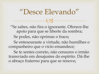 
“Se sabes, não fira o ignorante. Oferece-lhe
apoio para que se liberte da sombra;
Se podes, não oprimas o fraco;
Se entesouraste a virtude, não humilhes o
companheiro que o vício ensandece;
Se te sentes correto, não censures o irmão
transviado em desajustes do espírito. Dá-lhe
o abraço fraterno para que se renove;
“Desce Elevando”
 