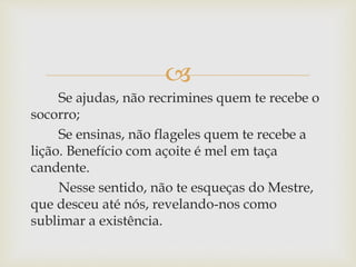 
Se ajudas, não recrimines quem te recebe o
socorro;
Se ensinas, não flageles quem te recebe a
lição. Benefício com açoite é mel em taça
candente.
Nesse sentido, não te esqueças do Mestre,
que desceu até nós, revelando-nos como
sublimar a existência.
 