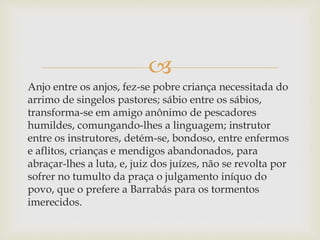 
Anjo entre os anjos, fez-se pobre criança necessitada do
arrimo de singelos pastores; sábio entre os sábios,
transforma-se em amigo anônimo de pescadores
humildes, comungando-lhes a linguagem; instrutor
entre os instrutores, detém-se, bondoso, entre enfermos
e aflitos, crianças e mendigos abandonados, para
abraçar-lhes a luta, e, juiz dos juízes, não se revolta por
sofrer no tumulto da praça o julgamento iníquo do
povo, que o prefere a Barrabás para os tormentos
imerecidos.
 