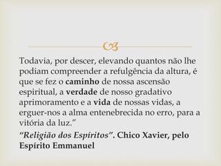 
Todavia, por descer, elevando quantos não lhe
podiam compreender a refulgência da altura, é
que se fez o caminho de nossa ascensão
espiritual, a verdade de nosso gradativo
aprimoramento e a vida de nossas vidas, a
erguer-nos a alma entenebrecida no erro, para a
vitória da luz.”
“Religião dos Espíritos”. Chico Xavier, pelo
Espírito Emmanuel
 
