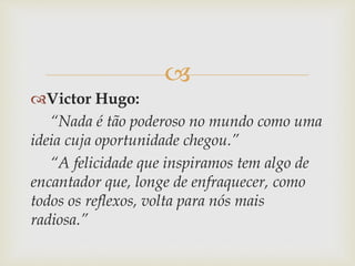 
Victor Hugo:
“Nada é tão poderoso no mundo como uma
ideia cuja oportunidade chegou.”
“A felicidade que inspiramos tem algo de
encantador que, longe de enfraquecer, como
todos os reflexos, volta para nós mais
radiosa.”
 