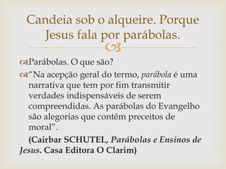 
Parábolas. O que são?
“Na acepção geral do termo, parábola é uma
narrativa que tem por fim transmitir
verdades indispensáveis de serem
compreendidas. As parábolas do Evangelho
são alegorias que contêm preceitos de
moral”.
(Cairbar SCHUTEL, Parábolas e Ensinos de
Jesus. Casa Editora O Clarim)
Candeia sob o alqueire. Porque
Jesus fala por parábolas.
 