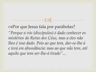 
Por que Jesus fala por parábolas?
“Porque a vós (discípulos) é dado conhecer os
mistérios do Reino dos Céus, mas a eles não
lhes é isso dado. Pois ao que tem, dar-se-lhe á
e terá em abundância: mas ao que não tem, até
aquilo que tem ser-lhe-á tirado”...
 