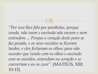 
“Por isso lhes falo por parábolas, porque
vendo, não veem e ouvindo não ouvem e nem
entendem ... Porque o coração deste povo se
faz pesado, e os seus ouvidos se fizeram
tardos, e eles fecharam os olhos; para não
suceder que vendo com os olhos e ouvindo
com os ouvidos, entendam no coração e se
convertam e eu os cure”. (MATEUS, XIII:
10-15)
 