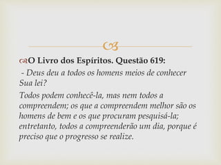 
O Livro dos Espíritos. Questão 619:
- Deus deu a todos os homens meios de conhecer
Sua lei?
Todos podem conhecê-la, mas nem todos a
compreendem; os que a compreendem melhor são os
homens de bem e os que procuram pesquisá-la;
entretanto, todos a compreenderão um dia, porque é
preciso que o progresso se realize.
 