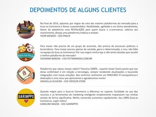 DEPOIMENTOS DE ALGUNS CLIENTES
No final de 2014, optamos por migrar de uma das maiores plataformas do mercado para a
Guia-se Commerce e fomos surpreendidos: flexibilidade, agilidade e um ótimo atendimento,
fazem da plataforma uma REVOLUÇÃO para quem busca o e-commerce, valoriza seu
investimento, deseja uma plataforma madura e estável.
YGOR MENDES - CEO PNEUX
Para inovar não precisa de um grupo de acionista, não precisa de processos políticos e
burocráticos. Para Inovar precisa apenas de vontade, garra e determinação, e isso, não falta
na equipe da Guia-se Commerce! Por isso migrei minha loja e não tenho dúvidas que escolhi
a melhor plataforma do mercado!
GIOVANNI BARZAN - CEO PETSNAMODA.COM.BR
Plataforma que salvou nossas vidas!!! Parceria 1000% , suporte show! Outro ponto que nos
deixa confortável é em relação a tecnologia, sempre recebendo atualizações e buscando
integrações com novas soluções. Nos sentimos realmente um PARCEIRO! A transparência e
dedicação é uma coisa que apreciamos e agradecemos muito!
GRAZIELLA OLIVEIRA - CEO CRESCER STORE
Quando migrei para a Guia-se Commerce a diferença no suporte, facilidade no uso dos
recursos e as ferramentas de marketing inteligente simplesmente impactaram nas minhas
vendas de forma significativa. Minha conversão aumentou rapidamente. Sou 100% Guia-se
Commerce, super indico!
CAROLINE MAZZA - CEO GARIMPPO
 