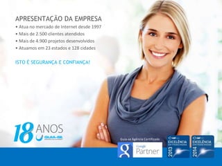 APRESENTAÇÃO DA EMPRESA
• Atua no mercado de Internet desde 1997
• Mais de 2.500 clientes atendidos
• Mais de 4.900 projetos desenvolvidos
• Atuamos em 23 estados e 128 cidades
ISTO É SEGURANÇA E CONFIANÇA!
Guia-se Agência Certificada
 