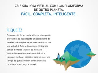 O QUE É?
Com conceito de ser muito além da plataforma,
oferecemos ao nosso lojista um ecossistema de
soluções que ele precisa para ter sucesso na sua
loja virtual. A Guia-se Commerce é integrada
com as melhores soluções do mercado,
desenvolve ferramentas extraordinárias e
juntou os melhores parceiros para oferecer um
serviço de qualidade com a mais avançada
tecnologia e um preço acessível.
CRIE SUA LOJA VIRTUAL COM UMA PLATAFORMA
DE OUTRO PLANETA.
FÁCIL. COMPLETA. INTELIGENTE.
 