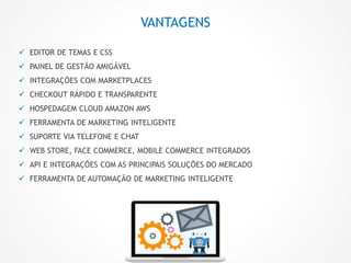 VANTAGENS
 EDITOR DE TEMAS E CSS
 PAINEL DE GESTÃO AMIGÁVEL
 INTEGRAÇÕES COM MARKETPLACES
 CHECKOUT RÁPIDO E TRANSPARENTE
 HOSPEDAGEM CLOUD AMAZON AWS
 FERRAMENTA DE MARKETING INTELIGENTE
 SUPORTE VIA TELEFONE E CHAT
 WEB STORE, FACE COMMERCE, MOBILE COMMERCE INTEGRADOS
 API E INTEGRAÇÕES COM AS PRINCIPAIS SOLUÇÕES DO MERCADO
 FERRAMENTA DE AUTOMAÇÃO DE MARKETING INTELIGENTE
 