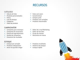 RECURSOS
CAMPAIGNATOR
 Campanha para recompra
 Campanha de aniversário
 Sistema de agendamentos
 Gestão de campanhas
 Conversor de resultados
 Editor de e-mail Marketing
 Editor de hot Sites
 Grupo de clientes
 Descontos em massa
CATÁLOGO
 Cálculo de frete
 Produtos personalizados
 Filtros
 Lista de desejos
 Categorias
 Vídeo de produto
 Fotos com zoom
 Características
 Compre junto
 Produtos com variações
 Produtos relacionados
ESTOQUE
 Estoque por variação
 Produtos indisponíveis
 Avise-me quando chegar
 Produtos encalhados
 Histórico de estoque
 Estoque rápido
 