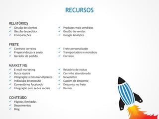 RELATÓRIOS
 Gestão de clientes
 Gestão de pedidos
 Comparações
 Produtos mais vendidos
 Gestão de vendas
 Google Analytics
CONTEÚDO
 Páginas ilimitadas
 Depoimentos
 Blog
MARKETING
 E-mail marketing
 Busca rápida
 Integrações com marketplaces
 Indicação de produto
 Comentários Facebook
 Integração com redes sociais
 Relatório de visitas
 Carrinho abandonado
 Newsletter
 Cupom de desconto
 Desconto no frete
 Banner
FRETE
 Frete personalizado
 Transportadora e motoboy
 Correios
 Contrato correios
 Preparando para envio
 Gerador de pedido
RECURSOS
 
