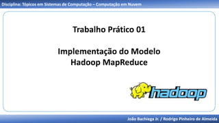João Bachiega Jr. / Rodrigo Pinheiro de Almeida
Disciplina: Tópicos em Sistemas de Computação – Computação em Nuvem
Trabalho Prático 01
Implementação do Modelo
Hadoop MapReduce
 