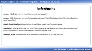 João Bachiega Jr. / Rodrigo Pinheiro de Almeida
Disciplina: Tópicos em Sistemas de Computação – Computação em Nuvem
Referências
Amazon EC2. Disponível em: https://aws.amazon.com/pt/ec2/
Amazon EMR. Disponível em: http://docs.aws.amazon.com/ElasticMapReduce/latest/DeveloperGuide/emr-
what-is-emr.html
Google Cloud Plataform. Disponível em: https://cloud.google.com/compute/pricing
Map Reduce Tutorial. Disponível em: https://hadoop.apache.org/docs/current/hadoop-mapreduce-client/
hadoop-mapreduce-client-core/MapReduceTutorial.html#Overview
Microsoft Azure. Disponível em: https://azure.microsoft.com/pt-br/pricing/free-trial/
 