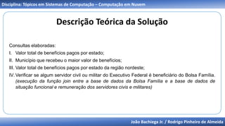 João Bachiega Jr. / Rodrigo Pinheiro de Almeida
Disciplina: Tópicos em Sistemas de Computação – Computação em Nuvem
Descrição Teórica da Solução
Consultas elaboradas:
I. Valor total de benefícios pagos por estado;
II. Município que recebeu o maior valor de benefícios;
III. Valor total de benefícios pagos por estado da região nordeste;
IV.Verificar se algum servidor civil ou militar do Executivo Federal é beneficiário do Bolsa Família.
(execução da função join entre a base de dados da Bolsa Família e a base de dados de
situação funcional e remuneração dos servidores civis e militares)
 