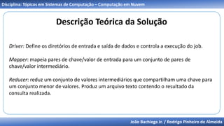 João Bachiega Jr. / Rodrigo Pinheiro de Almeida
Disciplina: Tópicos em Sistemas de Computação – Computação em Nuvem
Descrição Teórica da Solução
Driver: Define os diretórios de entrada e saída de dados e controla a execução do job.
Mapper: mapeia pares de chave/valor de entrada para um conjunto de pares de
chave/valor intermediário.
Reducer: reduz um conjunto de valores intermediários que compartilham uma chave para
um conjunto menor de valores. Produz um arquivo texto contendo o resultado da
consulta realizada.
 
