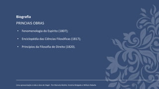Biografia
Uma apresentação à vida e obra de Hegel - Por Marcela Mothé, Victória Molgado e William Rabello
PRINCIAIS OBRAS
• Fenomenologia do Espírito (1807);
• Enciclopédia das Ciências Filosóficas (1817);
• Princípios da Filosofia de Direito (1820).
 