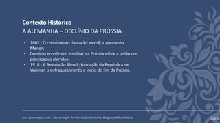 Contexto Histórico
Uma apresentação à vida e obra de Hegel - Por Marcela Mothé, Victória Molgado e William Rabello
A ALEMANHA – DECLÍNIO DA PRÚSSIA
• 1862 - O crescimento da nação alemã; a Alemanha
Menor;
• Domínio econômico e militar da Prússia sobre a união dos
principados alemães;
• 1918 - A Revolução Alemã; fundação da República de
Weimar, o enfraquecimento e início do fim da Prússia.
3/15
 