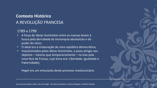Contexto Histórico
Uma apresentação à vida e obra de Hegel - Por Marcela Mothé, Victória Molgado e William Rabello
A REVOLUÇÃO FRANCESA
1789 a 1799
• A força de ideias iluministas entre as massas levam à
busca pela derrubada da monarquia absolutista e do
poder do clero;
• O ideal era a instauração de uma república democrática;
• Impulsionados pelas ideias iluministas, o povo atingiu seu
objetivo – mesmo que temporariamente – na luta pela
nova face da França, cujo lema era: Liberdade, igualdade e
fraternidade);
Hegel era um entusiasta deste processo revolucionário.
/15
 