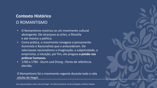 Contexto Histórico
Uma apresentação à vida e obra de Hegel - Por Marcela Mothé, Victória Molgado e William Rabello
O ROMANTISMO
• O Romantismo mostrou-se um movimento cultural
abrangente. Ele alcançava as artes, a filosofia
e até mesmo a política.
• Como prática, o movimento renegava o pensamento
Iluminista e Racionalista que o antecederam. Ele
valorizavao nacionalismo a imaginação, a subjetividade, o
empirismo, a intuição; por fim, ele pregava a paixão nas
práticas humanas.
• 1760 a 1780 - Sturm und Drang ; Ponto de referência
alemão;
O Romantismo foi o movimento regente durante toda a vida
adulta de Hegel.
 