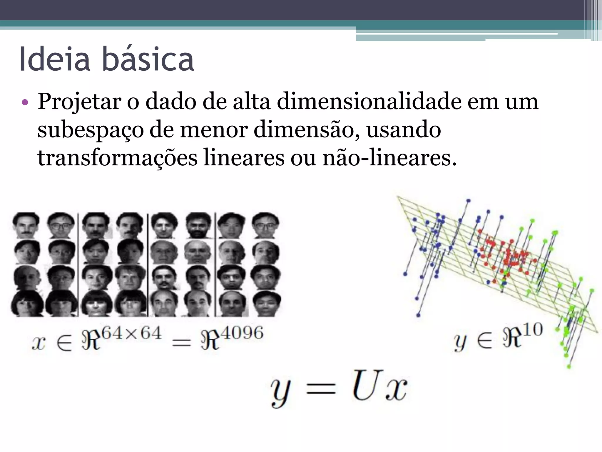 Ideia básica
• Projetar o dado de alta dimensionalidade em um
subespaço de menor dimensão, usando
transformações lineares ou não-lineares.
 