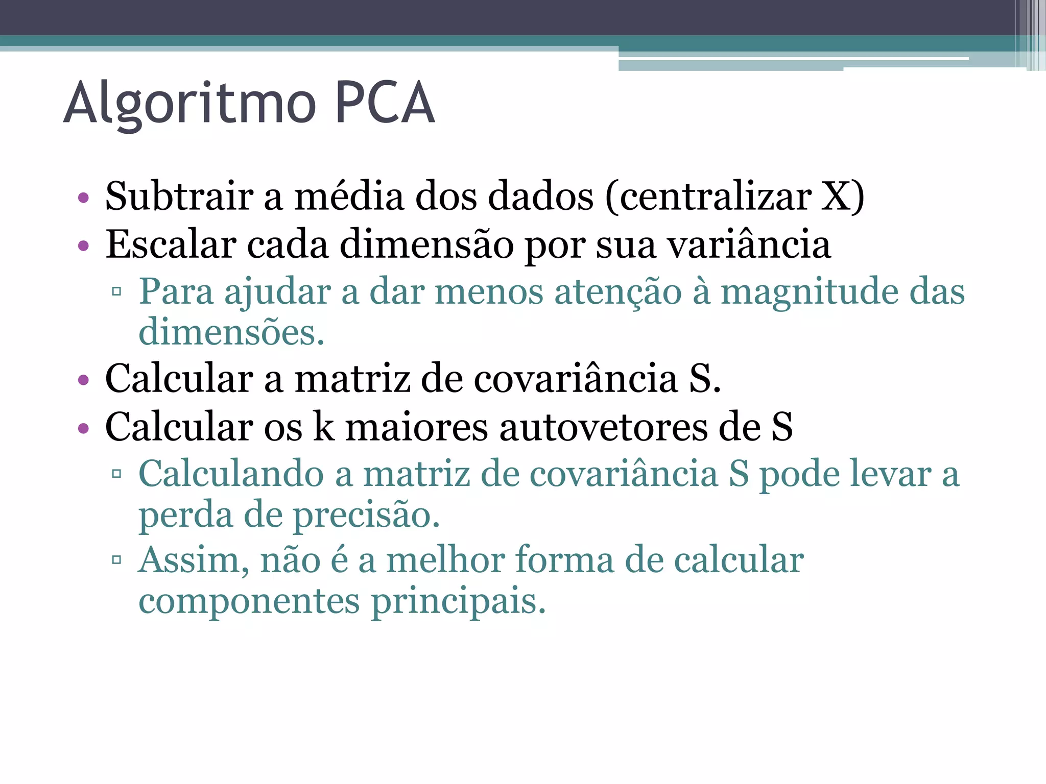 Algoritmo PCA
• Subtrair a média dos dados (centralizar X)
• Escalar cada dimensão por sua variância
▫ Para ajudar a dar menos atenção à magnitude das
dimensões.
• Calcular a matriz de covariância S.
• Calcular os k maiores autovetores de S
▫ Calculando a matriz de covariância S pode levar a
perda de precisão.
▫ Assim, não é a melhor forma de calcular
componentes principais.
 