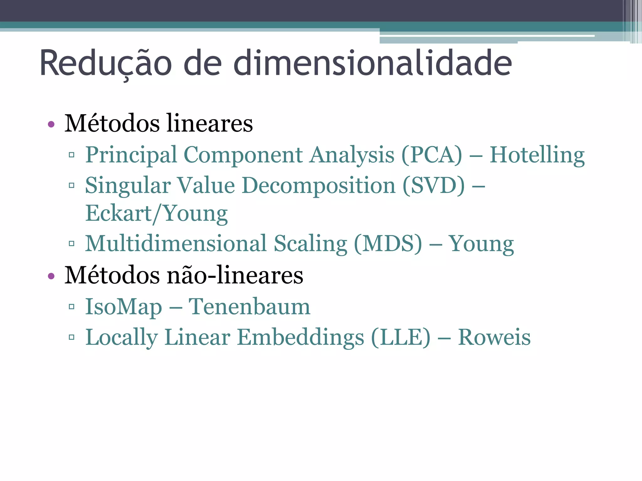 Redução de dimensionalidade
• Métodos lineares
▫ Principal Component Analysis (PCA) – Hotelling
▫ Singular Value Decomposition (SVD) –
Eckart/Young
▫ Multidimensional Scaling (MDS) – Young
• Métodos não-lineares
▫ IsoMap – Tenenbaum
▫ Locally Linear Embeddings (LLE) – Roweis
 