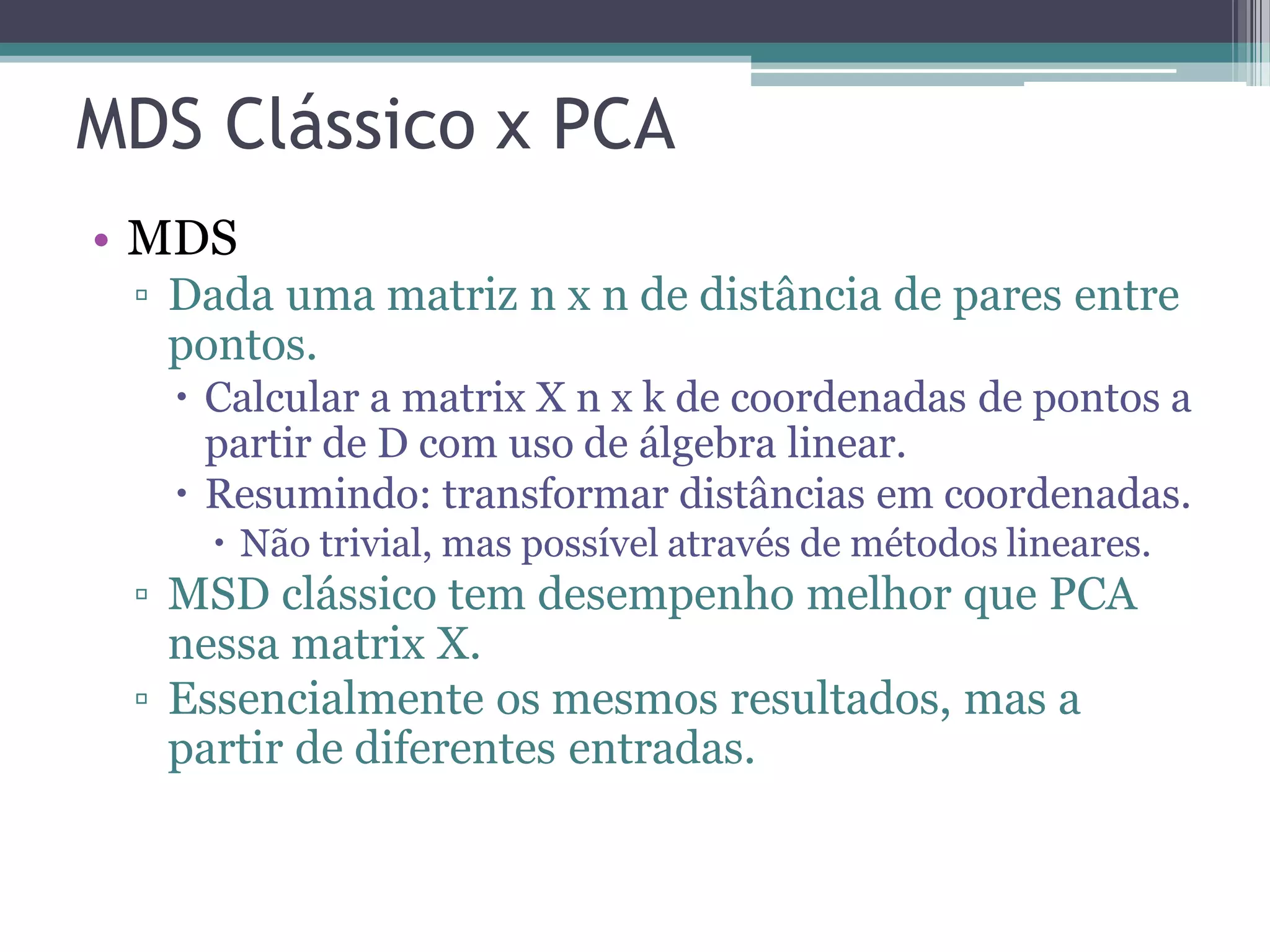 MDS Clássico x PCA
• MDS
▫ Dada uma matriz n x n de distância de pares entre
pontos.
 Calcular a matrix X n x k de coordenadas de pontos a
partir de D com uso de álgebra linear.
 Resumindo: transformar distâncias em coordenadas.
 Não trivial, mas possível através de métodos lineares.
▫ MSD clássico tem desempenho melhor que PCA
nessa matrix X.
▫ Essencialmente os mesmos resultados, mas a
partir de diferentes entradas.
 