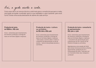 Daí, a gente acerta a conta.
Como esse não é um serviço técnico e está mais para o coração do que para a razão,
você pode me ajudar a entender qual é a sua realidade e o que é possível para você.
Certo? Existe uma escala deslizante de valores de cada serviço:
Produção do texto:
de R$800 a R$1.200
Inclui: entrevistas para levantamento
de memória, produção e entrega do
texto em formatos digital e impresso.
Produção de texto + Leitura
na cerimônia :
de R$1.800 a R$2.400
Inclui: entrevistas para levantamento
de memória, produção e entrega do
texto em formatos digital e impresso
+ discussão e acertos sobre o roteiro e
o desenho da apresentação no dia do
evento + leitura interpretada durante a
cerimônia.
Produção de texto + consultoria
de apresentação:
R$1.300 a 1.500
Inclui: entrevistas para levantamento
de memória, produção e entrega do
texto em formatos digital e impresso
+ consultoria de apresentação para
a pessoa que vai ser o porta voz da
História Contada na cerimônia
Agendaremos uma sessão de 1hr30
para treinar técnicas de leitura emotiva,
aquecimento, projeção de voz e
interpretação de texto. Tudo para ser
um momento lindo, leve, tranquilo e
confiante!
 