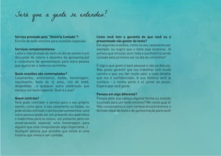 Será que a gente se entendeu?
Serviço prestado pela “História Contada”?
Escrita de texto emotivo para ocasiões especiais
Serviços complementares:
Leitura interpretada do texto no dia do evento (com
discussão de roteiro e desenho da apresentação)
e consultoria de apresentação para outra pessoa
que queira ler o texto na cerimônia.
Quais ocasiões são contempladas?
Casamentos, aniversários, bodas, homenagem,
nascimento, festa de 15 anos, chá de bebê,
despedidas …e qualquer outra celebração que
mereça um texto especial. Qual é a sua?
Quem contrata?
Você pode contratar o serviço para o seu próprio
evento, como para o seu casamento ou bodas; ou
podeaindacontrataroserviçoparapresentearuma
outra pessoa (pode ser um presente dos padrinhos
e madrinhas para os noivos, um presente para um
aniversariante especial, uma homenagem para
alguém que está conquistando algo importante…)
Qualquer pessoa que acredite que existe aí uma
história que merece ser contada.
Como você tem a garantia de que você ou o
presenteado vão gostar do texto?
Em algumas ocasiões, como no seu casamento por
exemplo, eu sugiro que o texto seja surpresa. Já
pensou que emoção ouvir toda a sua história sendo
contada pela primeira vez no dia da cerimônia?
É lógico que gosto é bem pessoal e não se discute.
Mas posso garantir que vou trabalhar com muito
carinho e que vou dar muito valor a cada detalhe
que me é confidenciado. A sua história você já
conhece - a minha parte é só juntar as peças.
Espero que você goste.
Pensou em algo diferente?
Passou pela sua cabeça alguma forma ou ocasião
inusitada para um texto emotivo? Me conta qual é!
Nós conversamos e com certeza encontraremos o
formato ideal de texto e de apresentação para você!
 