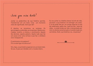 Será que vira texto?
Juntar os pedacinhos da sua história querida.
Transformar em um texto. Criar um momento
cheio de significado. Será que dá?
O destino, os encontros, as certezas. Os
personagens,asdúvidas,asconquistas.Obstáculos,
risadas, cenário, a música, o sentimento. Aquele
dia decisivo, aquela palavra. Aquilo tudo que faz
um acaso virar uma certeza e que faz o cotidiano
virar inesquecível.
E sentimento vira palavra?
Frio na barriga vira discurso?
Vira. Aqui, a sua história especial vira um texto lindo.
Só seu. E para ser dividido com o mundo inteiro.
Eu vou juntar os retalhos desse recorte de vida,
escrever a sua história e te entregar um conto.
E aí ele pode lido por um amigo especial no dia
da celebração, pode virar texto do site , texto do
vídeo, ou pode ainda ser lido e interpretado por
mim no dia da comemoração e transformado em
cerimônia. Você, sua história e eu. Já pensou?
 