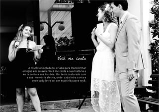 Você me conta
A História Contada foi criada para transformar
emoção em palavra. Você me conta a sua história e
eu te conto a sua história. Um texto costurado com
a sua memória afetiva, onde cada letra conta e
onde cada letra vai ser escolhida para você.
 
