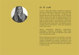 Eu te conto
Eu sou a Maria Rita Sodré e sempre fui enxerida à
escrever e interpretar a história dos outros. Formada
em Letras e em Teatro, descobri a inspiração nas
histórias de amor que me cercavam, com um casal de
amigos, há seis anos. Eles me pediram para escrever
e ler um discurso emotivo no casamento deles. E foi
lindo ver todo mundo se emocionando e lembrando
daquela trajetória juntos - parece que funcionou. E veio
outro casal e outro e mais outro... De repente eu virei a
contadora oficial de histórias . E deu uma vontade de
contar mais e mais.
Vieram aniversários especiais, nascimentos,
despedidas, conquistas, homenagens. Todos esses
momentos em que o amor transborda e quer muito
virar uma História Contada.
Minha missão aqui é costurar as emoções e o enredo
da sua ocasião especial e criar um texto para ser
contado e guardado no coração. Transformar a sua
história em ritual. Porque acredito que vale a pena e
acredito que são esses rituais de amor que inspiram
e colorem a vida.
 