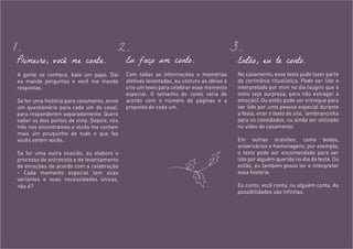 Primeiro, você me conta.
A gente se conhece, bate um papo. Daí
eu mando perguntas e você me manda
respostas.
Se for uma história para casamento, envio
um questionário para cada um do casal,
para responderem separadamente. Quero
saber os dois pontos de vista. Depois, nós
três nos encontramos e vocês me contam
mais um pouquinho de tudo o que faz
vocês serem vocês.
Se for uma outra ocasião, eu elaboro o
processo de entrevista e de levantamento
de emoções de acordo com a celebração
- Cada momento especial tem suas
variantes e suas necessidades únicas,
não é?
Eu faço um conto.
Com todas as informações e memórias
afetivas levantadas, eu costuro as ideias e
crio um texto para celebrar esse momento
especial. O tamanho do conto varia de
acordo com o número de páginas e a
proposta de cada um.
Então, eu te conto.
No casamento, esse texto pode fazer parte
da cerimônia ritualística. Pode ser lido e
interpretado por mim no dia (sugiro que o
texto seja surpresa, para não estragar a
emoção). Ou então pode ser entregue para
ser lido por uma pessoa especial durante
a festa, virar o texto do site, lembrancinha
para os convidados, ou ainda ser utilizado
no vídeo do casamento.
Em outras ocasiões, como bodas,
aniversários e homenagens, por exemplo,
o texto pode ser encomendado para ser
lido por alguém querido no dia da festa. Ou
então, eu também posso ler e interpretar
essa história.
Eu conto, você conta, ou alguém conta. As
possibilidades são infinitas.
1. 2. 3.
 