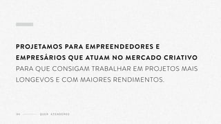 PROJETAMOS PARA EMPREENDEDORES E
EMPRESÁRIOS QUE ATUAM NO MERCADO CRIATIVO
PARA QUE CONSIGAM TRABALHAR EM PROJETOS MAIS
LONGEVOS E COM MAIORES RENDIMENTOS.
Q U E M A T E N D E M O S04
 