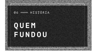 Q U E M
F U N D O U
0 6 H I S T Ó R I A
 