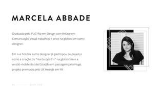 Graduada pela PUC-Rio em Design com ênfase em
Comunicação Visual trabalhou 4 anos na globo.com como
designer.
Em sua história como designer já participou de projetos
como a criação do "Horóscopo Etc” na globo.com e a
versão mobile do site Estadão em passagem pela Huge,
projeto premiado pelo UX Awards em NY.
Q U E M F A Z06
MARCELA ABBADE
 