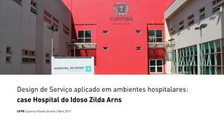 Design de Serviço aplicado em ambientes hospitalares:
case Hospital do Idoso Zilda Arns
UFPR Carolina Pizatto Girardi / Abril 2017
 