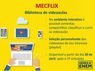 - No ambiente interativo é
possível comentar,
compartilhar, classificar e curtir
as videoaulas
- Seleção personalizada das
videoaulas de seu interesse
(playlist)
- Disponível a partir do dia 30 de
abril, após o 1º simulado
MECFLIX
Biblioteca de videoaulas
 