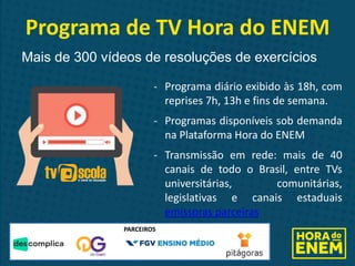 - Programa diário exibido às 18h, com
reprises 7h, 13h e fins de semana.
- Programas disponíveis sob demanda
na Plataforma Hora do ENEM
- Transmissão em rede: mais de 40
canais de todo o Brasil, entre TVs
universitárias, comunitárias,
legislativas e canais estaduais
emissoras parceiras
Programa de TV Hora do ENEM
Mais de 300 vídeos de resoluções de exercícios
PARCEIROS
 
