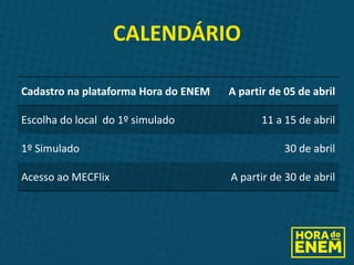 CALENDÁRIO
Cadastro na plataforma Hora do ENEM A partir de 05 de abril
Escolha do local do 1º simulado 11 a 15 de abril
1º Simulado 30 de abril
Acesso ao MECFlix A partir de 30 de abril
 
